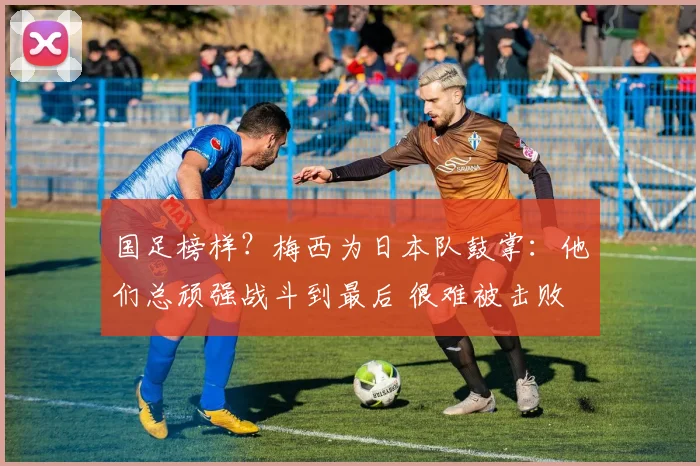 国足榜样？梅西为日本队鼓掌：他们总顽强战斗到最后 很难被击败