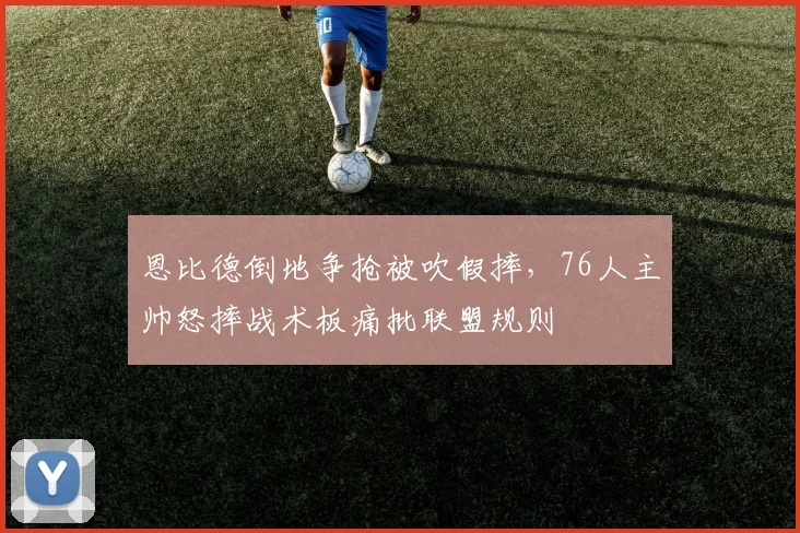 恩比德倒地争抢被吹假摔，76人主帅怒摔战术板痛批联盟规则