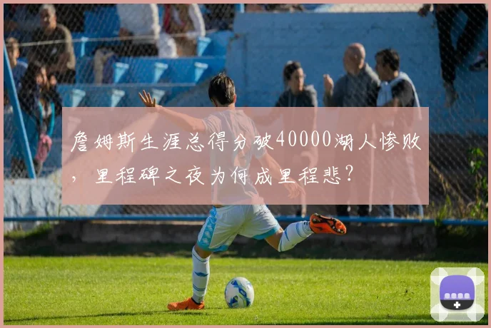 詹姆斯生涯总得分破40000湖人惨败，里程碑之夜为何成里程悲？